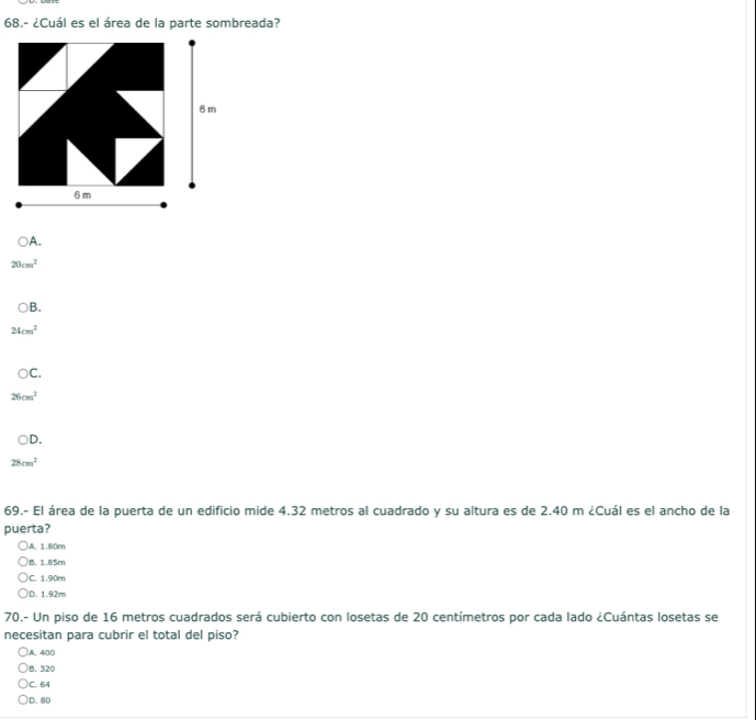 68.- ¿Cuál es el área de la parte sombreada?
A.
20cm^2
B.
24cm^2
C.
26cm^2
D
28cm^2
69.- El área de la puerta de un edificio mide 4.32 metros al cuadrado y su altura es de 2.40 m ¿Cuál es el ancho de la
puerta?
A. 1.80m
B. 1.85m
C. 1.90m
D. 1.92m
70.- Un piso de 16 metros cuadrados será cubierto con losetas de 20 centímetros por cada lado ¿Cuántas losetas se
necesitan para cubrir el total del piso?
A. 400
B. 320
C. 64
D. 80