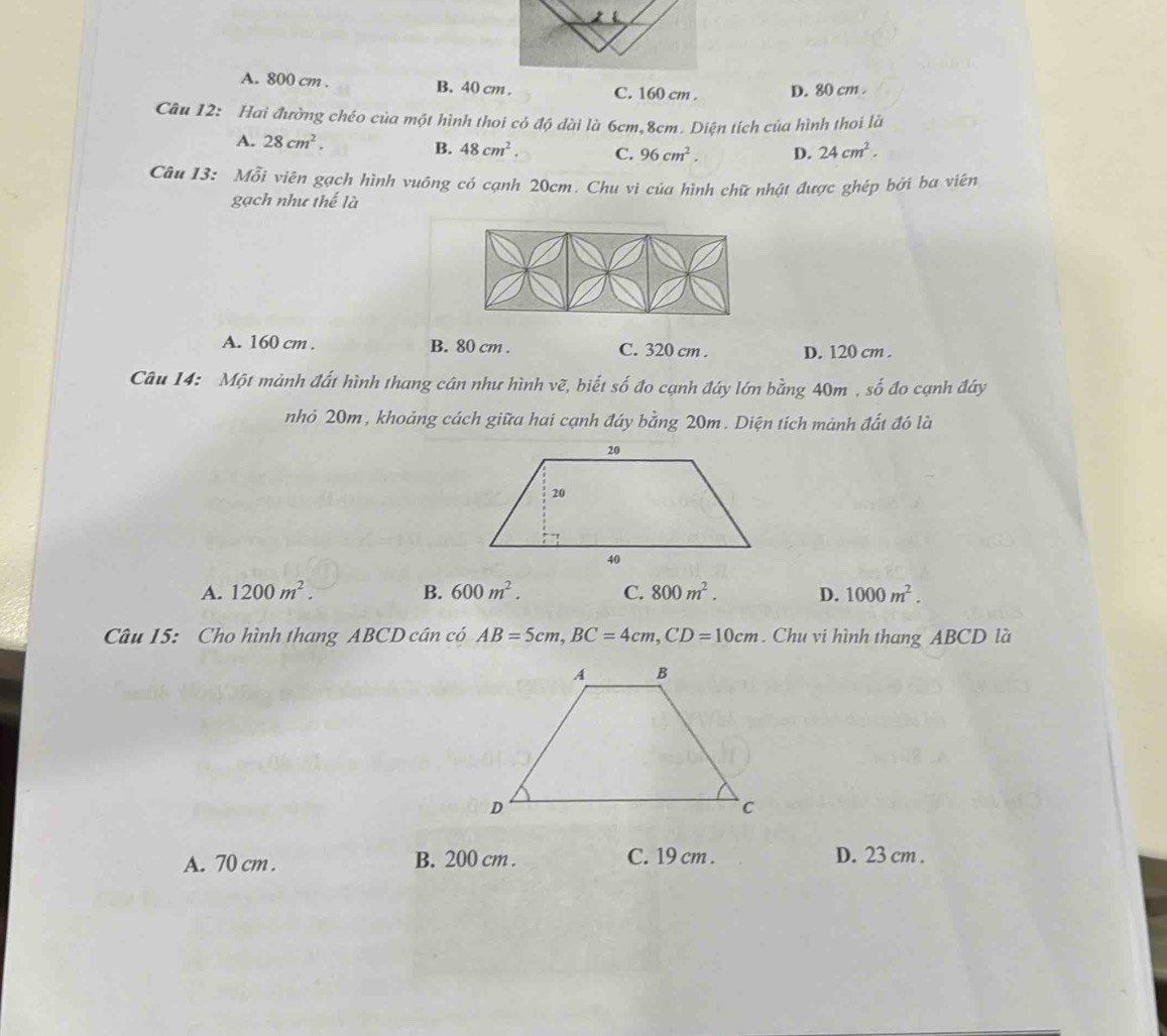 A. 800 cm. B. 40 cm. C. 160 cm. D. 80 cm.
Câu 12: Hai đường chéo của một hình thoi cỏ độ dài là 6cm, 8cm. Diện tích của hình thoi là
A. 28cm^2.
B. 48cm^2. C. 96cm^2. D. 24cm^2. 
Câu 13: Mỗi viên gạch hình vuông có cạnh 20cm. Chu vi của hình chữ nhật được ghép bởi ba viên
gạch như thế là
A. 160 cm. B. 80 cm. C. 320 cm. D. 120 cm.
Câu 14: Một mảnh đất hình thang cân như hình vẽ, biết số đo cạnh đáy lớn bằng 40m , số đo cạnh đáy
nhỏ 20m, khoảng cách giữa hai cạnh đáy bằng 20m. Diện tích mảnh đất đó là
A. 1200m^2. B. 600m^2. C. 800m^2. D. 1000m^2. 
Câu 15: Cho hình thang ABCD cân có AB=5cm, BC=4cm, CD=10cm. Chu vi hình thang ABCD là
A. 70 cm. B. 200 cm. C. 19 cm. D. 23 cm.