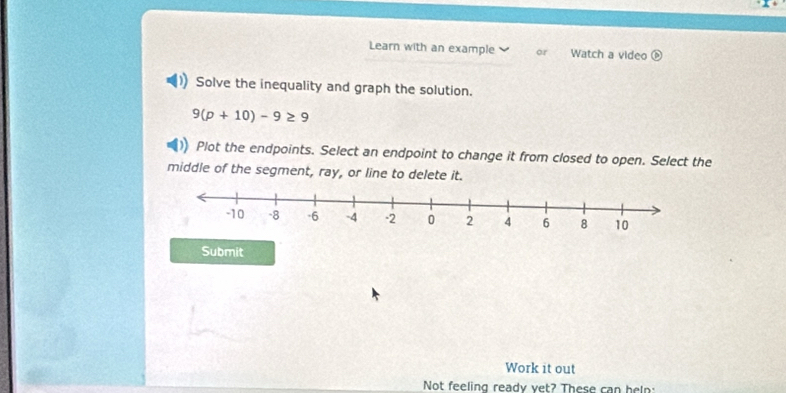 Learn with an example or Watch a video 
Solve the inequality and graph the solution.
9(p+10)-9≥ 9
Plot the endpoints. Select an endpoint to change it from closed to open. Select the 
middle of the segment, ray, or line to delete it. 
Submit 
Work it out 
Not feeling ready yet? These can heln: