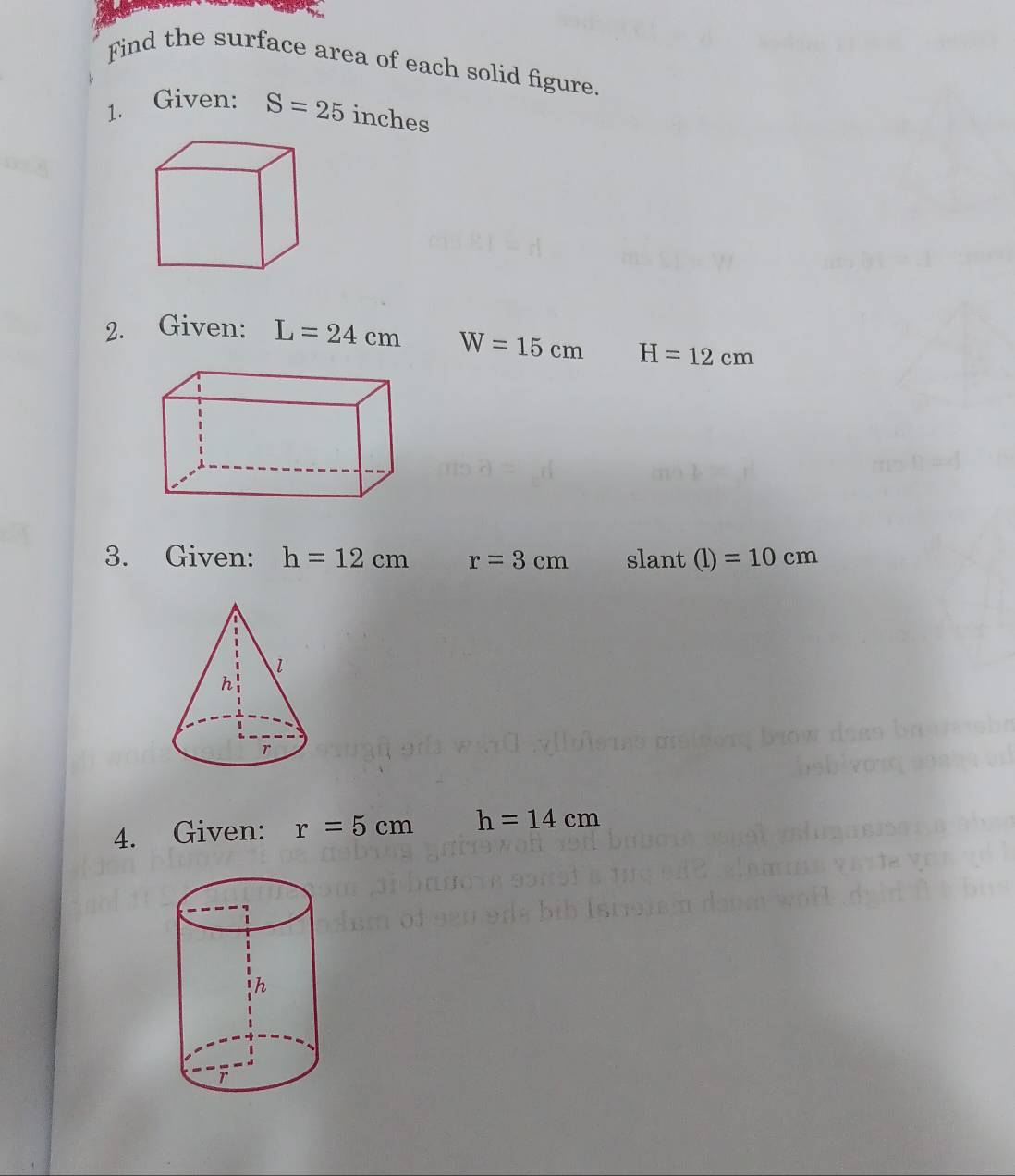 Find the surface area of each solid figure. 
1. Given: S=25 inches
2. Given: L=24cm W=15cm H=12cm
3. Given: h=12cm r=3cm slant (l)=10cm
4. Given: r=5cm h=14cm