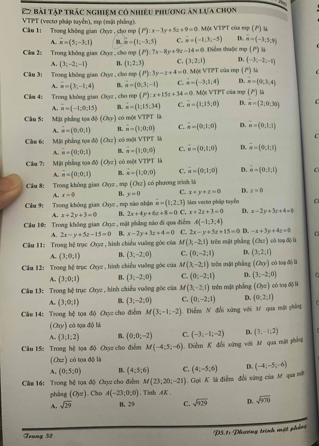 2025
27 bài tập trác nghiệm có nhiều phương án lựa chọn
VTPT (vectơ pháp tuyến), mp (mặt phẳng).
Câu 1: Trong không gian Oxyz , cho mp (P):x-3y+5z+9=0. Một VTPT của mp (P) là
A. vector n=(5;-3;1) B. vector n=(1;-3;5) C. vector n=(-1;3;-5) D. vector n=(-3;5;9)
Câu 2: Trong không gian Oxyz , cho mp (P):7x-8y+9z-14=0. Điểm thuộc mp (P) là
A. (3;-2;-1) B. (1;2;3)
D.
C. (3;2;1) (-3;-2;-1)
Câu 3: Trong không gian Oxyz , cho m p(P):3y-z+4=0. Một VTPT của mp (P) là
(
A. vector n=(3;-1;4) B. vector n=(0;3;-1) C. vector n=(-3;1;4) D. vector n=(0;3;4)
Câu 4: Trong không gian Oxyz , cho mp (P):x+15z+34=0. Một VTPT của mp (P) là
A. vector n=(-1;0;15) B. vector n=(1;15;34) C. vector n=(1;15;0) D. vector n=(2;0;30) C
Câu 5: Mặt phẳng tọa ở d(Oxy) có một VTPT là
A. vector n=(0;0;1) B. vector n=(1;0;0) C. vector n=(0;1;0) D. vector n=(0;1;1)
Câu 6: Mặt phẳng tọa độ (Oxz) có một VTPT là C
A. vector n=(0;0;1) B. vector n=(1;0;0) C. vector n=(0;1;0) D. vector n=(0;1;1)
Câu 7: Mặt phẳng tọa độ (Oyz) có một VTPT là
A. vector n=(0;0;1) B. vector n=(1;0;0) C. vector n=(0;1;0) D. vector n=(0;1;1)
C
Câu 8: Trong không gian Oxyz ,mp (Oxz) có phương trình là
A. x=0
C.
B. y=0 x+y+z=0 D. z=0
Câu 9: Trong không gian Oxyz , mp nào nhận vector n=(1;2;3) làm vectơ pháp tuyến
C
A. x+2y+3=0 B. 2x+4y+6z+8=0 C. x+2z+3=0 D. x-2y+3z+4=0
Câu 10: Trong không gian Oxyz , mặt phẳng nào đi qua điểm A(-1;3;4)
A. 2x-y+5z-15=0 B. x-2y+3z+4=0 C. 2x-y+5z+15=0 D. -x+3y+4z=0 Cí
Câu 11: Trong hệ trục Oxyz , hình chiếu vuông góc của M(3;-2;1) trên mặt phẳng (Oxz) có toạ độ là
A. (3;0;1) (3;-2;0) C. (0;-2;1) D. (3;2;1)
B.
Câu 12: Trong hệ trục Oxyz , hình chiếu vuông góc của M(3;-2;1) trên mặt phẳng (Oxy) có toạ độ là
A. (3;0;1) (3;-2;0) C. (0;-2;1) D. (3;-2;0)
B.
C
Câu 13: Trong hệ trục Oxyz , hình chiếu vuông góc của M(3;-2;1) trên mặt phẳng (Oyz) có toạ độ là
A. (3;0;1) (3;-2;0) C. (0;-2;1) D. (0;2;1)
B.
Câu 14: Trong hệ tọa độ Oxyz cho điểm M(3;-1;-2). Điểm N đối xứng với M qua mặt phẳng C
(Oxy) có tọa độ là
A. (3;1;2) (0;0;-2) C. (-3;-1;-2) D. (3;-1;2)
B.
Câu 15: Trong hệ tọa độ Oxyz cho điểm M(-4;5;-6). Điểm K đối xứng với M qua mặt phẳng
(Oxz) có tọa độ là
A. (0;5;0) B. (4;5;6) C. (4;-5;6) D. (-4;-5;-6)
Câu 16: Trong hệ tọa độ Oxyz cho điểm M(23;20;-21). Gọi K là điểm đối xứng của M qua mặt
phẳng (Oyz). Cho A(-23;0;0). Tính AK .
A. sqrt(29)
B. 29 C. sqrt(929)
D. sqrt(970)
Trang 52
P5.1: Phương trình mặt phẳng