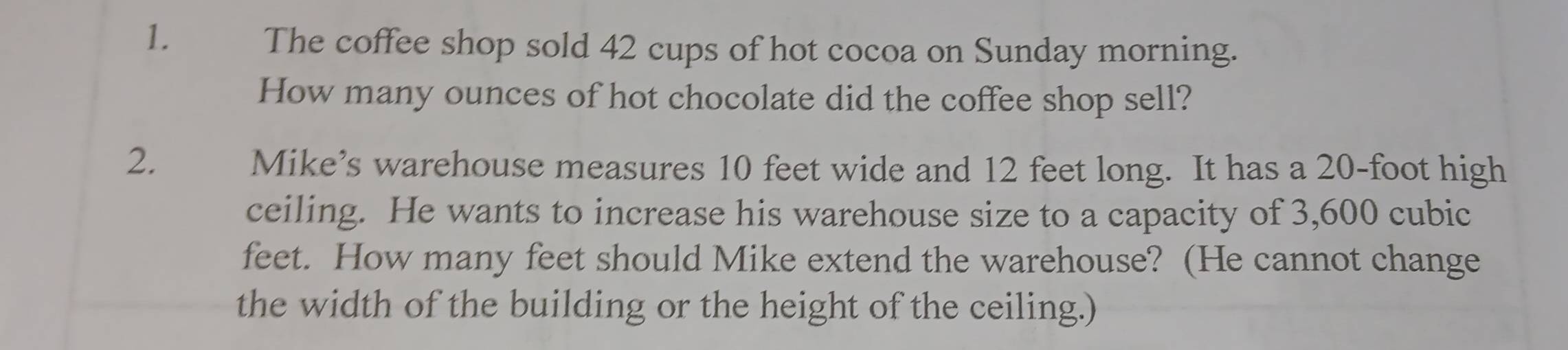 The coffee shop sold 42 cups of hot cocoa on Sunday morning. 
How many ounces of hot chocolate did the coffee shop sell? 
2. 
Mike’s warehouse measures 10 feet wide and 12 feet long. It has a 20-foot high 
ceiling. He wants to increase his warehouse size to a capacity of 3,600 cubic
feet. How many feet should Mike extend the warehouse? (He cannot change 
the width of the building or the height of the ceiling.)