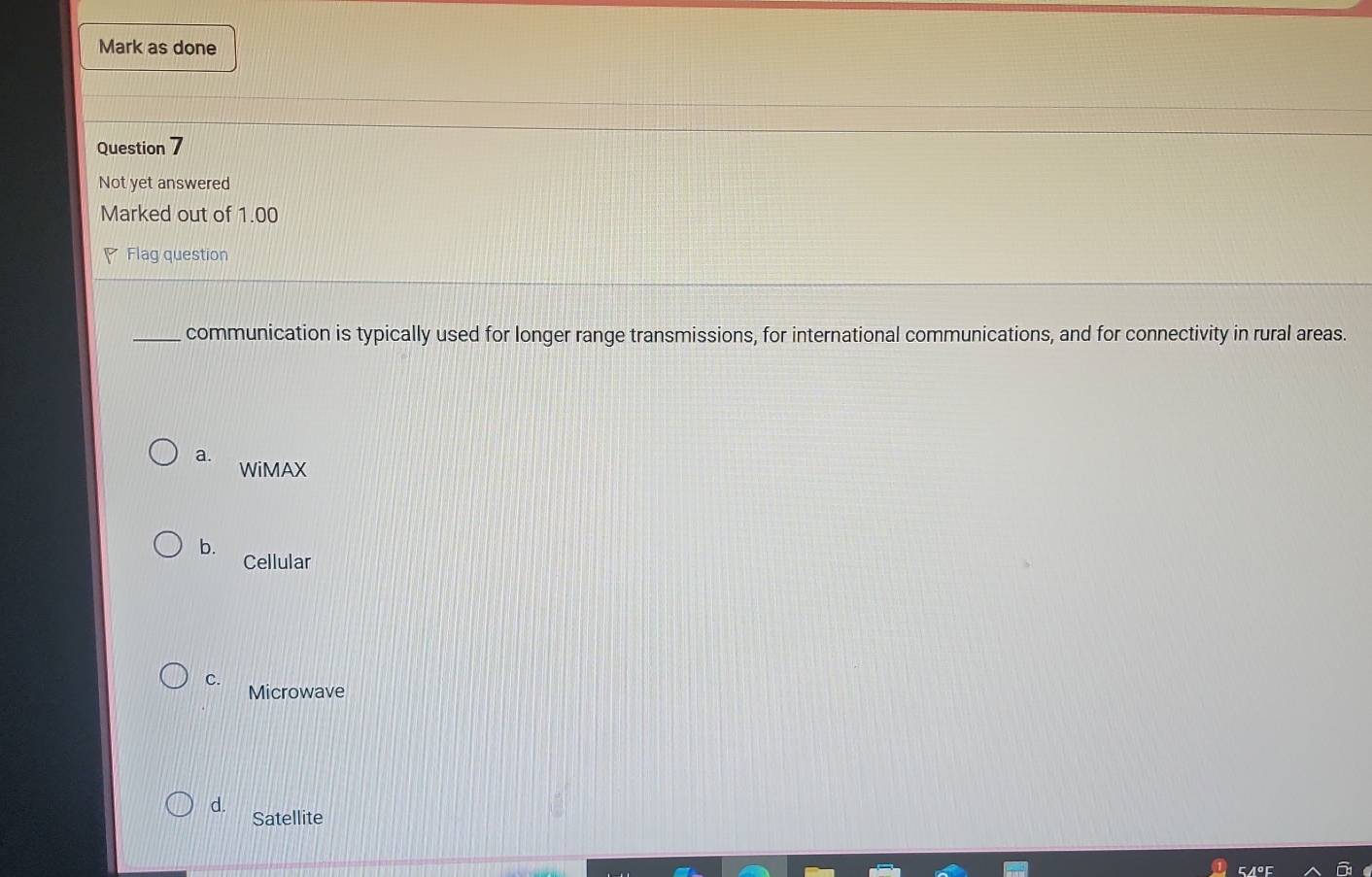 Mark as done
Question 7
Not yet answered
Marked out of 1.00
Flag question
_communication is typically used for longer range transmissions, for international communications, and for connectivity in rural areas.
a. WiMAX
b.
Cellular
C.
Microwave
d.
Satellite