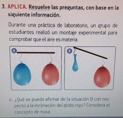 APLICA. Resuelve las preguntas, con base en la 
siguiente información. 
Durante una práctica de laboratorio, un grupo de 
estudiantes realizó un montaje experimental para 
comprobar que el aire es materia. 
c. ¿Qué se puede afirmar de la situación B con res- 
pecto a la inclinación del globo rojo? Considera el 
concepto de masa.