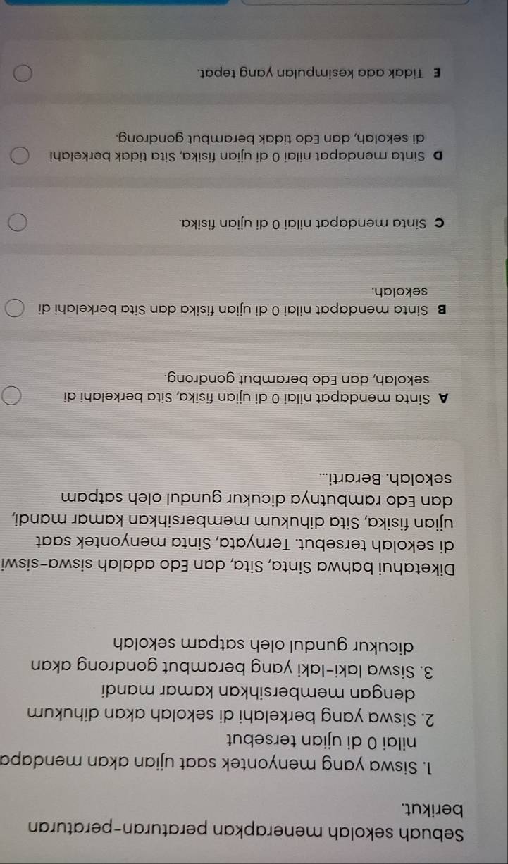 Sebuah sekolah menerapkan peraturan-peraturan
berikut.
1. Siswa yang menyontek saat ujian akan mendapa
nilai 0 di ujian tersebut
2. Siswa yang berkelahi di sekolah akan dihukum
dengan membersihkan kamar mandi
3. Siswa laki-laki yang berambut gondrong akan
dicukur gundul oleh satpam sekolah
Diketahui bahwa Sinta, Sita, dan Edo adalah siswa-siswi
di sekolah tersebut. Ternyata, Sinta menyontek saat
ujian fisika, Sita dihukum membersihkan kamar mandi,
dan Edo rambutnya dicukur gundul oleh satpam
sekolah. Berarti...
A Sinta mendapat nilai 0 di ujian fisika, Sita berkelahi di
sekolah, dan Edo berambut gondrong.
B Sinta mendapat nilai 0 di ujian fisika dan Sita berkelahi di
sekolah.
c Sinta mendapat nilai 0 di ujian fisika.
D Sinta mendapat nilai 0 di ujian fisika, Sita tidak berkelahi
di sekolah, dan Edo tidak berambut gondrong.
E Tidak ada kesimpulan yang tepat.