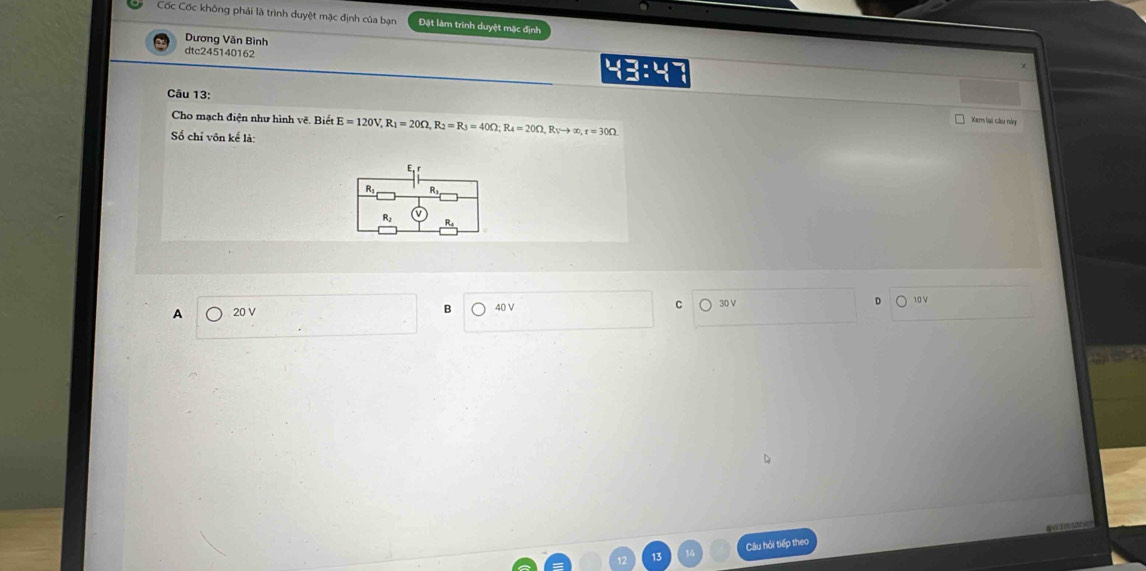 Cốc Cốc không phải là trình duyệt mặc định của bạn Đặt làm trình duyệt mặc định
Dương Văn Bình
dtc245140162
Câu 13:
Cho mạch điện như hình về. Biết Xerm lai cầu này
Số chỉ vôn kể là: E=120V, R_1=20Omega , R_2=R_3=40Omega; R_4=20Omega , R_Vto ∈fty , r=30Omega
A 20 V 40 V C 30 V D 10 V
B
Câu hỏi tiếp theo