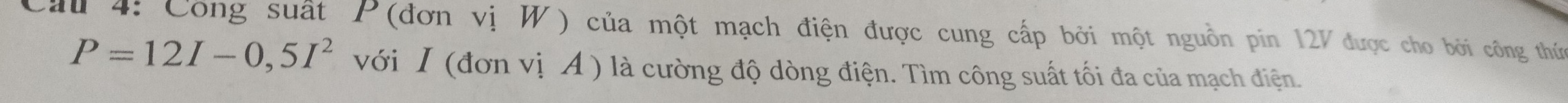 Cầu 4: Công suất P (đơn vị W) của một mạch điện được cung cấp bởi một nguồn pin 12V được cho bởi công thức
P=12I-0,5I^2 với I (đơn vị A ) là cường độ dòng điện. Tìm công suất tối đa của mạch điện.