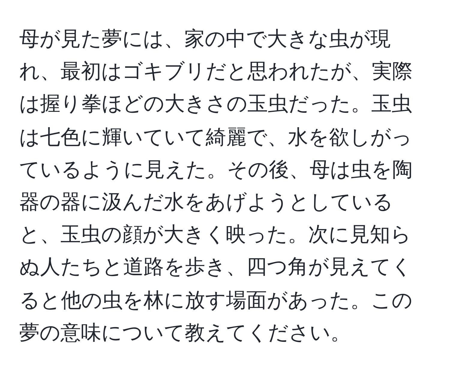 母が見た夢には、家の中で大きな虫が現れ、最初はゴキブリだと思われたが、実際は握り拳ほどの大きさの玉虫だった。玉虫は七色に輝いていて綺麗で、水を欲しがっているように見えた。その後、母は虫を陶器の器に汲んだ水をあげようとしていると、玉虫の顔が大きく映った。次に見知らぬ人たちと道路を歩き、四つ角が見えてくると他の虫を林に放す場面があった。この夢の意味について教えてください。