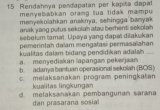 Rendahnya pendapatan per kapita dapat
menyebabkan orang tua tidak mampu
menyekolahkan anaknya, sehingga banyak
anak yang putus sekolah atau berhenti sekolah
sebelum tamat. Upaya yang dapat dilakukan
pemerintah dalam mengatasi permasalahan
kualitas dalam bidang pendidikan adalah ....
a. menyediakan lapangan pekerjaan
b. adanya bantuan operasional sekolah (BOS)
c. melaksanakan program peningkatan
kualitas lingkungan
d. melaksanakan pembangunan sarana
dan prasarana sosial