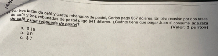 8
9. Por tres tazas de café y cuatro rebanadas de pastel, Carlos pagó $57 dólares. En otra ocasión por dos tazas
de cafó y tres rebanadas de pastel pago $41 dólares. ¿Cuánto tiene que pagar Juan si consume una taza
de café y una rebanada de pastel?
a. $ 16
(Valor: 3 puntos)
b. $ 9
C. $ 7