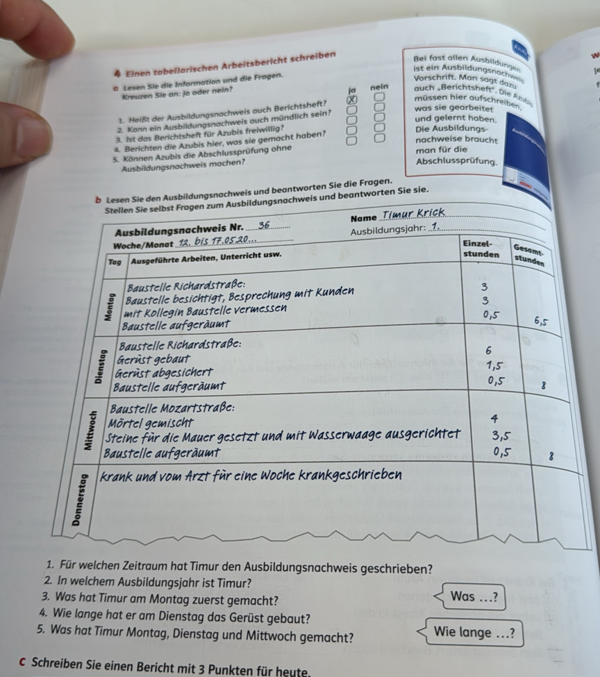 # Einen tabellarischen Arbeitsbericht schreiben


Bei fast allen Ausbildungen
ist ein Ausbildungsnachwei
a Lesen Sie die Information und die Fragen.
Vorschrift. Man sagt dazu
Kreuzen Sle an: Ja oder nein?
ja nein uch Berchtsheft'. Die zubi
müssen hier aufschreiben
was sie gearbeitet
1. Heißt der Ausbildungsnachweis auch Berichtsheft?
und gelernt haben.
2. Kann ein Ausbildungsnachweis auch mündlich sein?
3. 1st das Berichtsheft für Azubis freiwillig?
Die Ausbildungs
nachweise braucht
4. Berichten die Azubis hier, was sie gemacht haben?
5. Können Azubis die Abschlussprüfung ohne man für die Abschlussprüfung.
Ausbildungsnachweis machen?
achweis und beantworten Sie die Fragen.
antworten Sie sie.
1. Für welchen Zeitraum hat Timur den Ausbildungsnachweis geschrieben?
2. In welchem Ausbildungsjahr ist Timur?
3. Was hat Timur am Montag zuerst gemacht?
Was ….?
4. Wie lange hat er am Dienstag das Gerüst gebaut?
5. Was hat Timur Montag, Dienstag und Mittwoch gemacht? Wie lange ...?
C Schreiben Sie einen Bericht mit 3 Punkten für heute