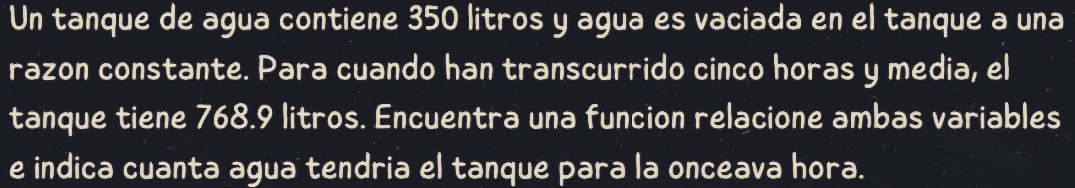 Un tanque de agua contiene 350 litros y agua es vaciada en el tanque a una 
razon constante. Para cuando han transcurrido cinco horas y media, el 
tanque tiene 768.9 litros. Encuentra una funcion relacione ambas variables 
e indica cuanta agua tendria el tanque para la onceava hora.