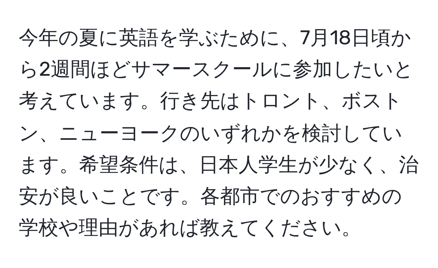 今年の夏に英語を学ぶために、7月18日頃から2週間ほどサマースクールに参加したいと考えています。行き先はトロント、ボストン、ニューヨークのいずれかを検討しています。希望条件は、日本人学生が少なく、治安が良いことです。各都市でのおすすめの学校や理由があれば教えてください。