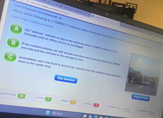 What's New
https://wn-wt.iddls.com/WebTest/lest.aspr
Class D (Operator) Test Question #8 / 30
Oöver Lonnos Kasownåge Tetl Ch Auto linsit Sinsi
Select a letter to choose your answer
Which of the following is a CORRECT statement about Tennessee law relating to traffic crashes on the Intecrte
A Get “witness” vehicles to stop in the adjoining lanes of traffic to block off the
Interstate until an officer arrives to investigate
B if the crashed vehicles are still drivable and there are no serious injuries or death.
you may pull the vehicles to the emergency lane
them to the repair shop
C immediately call a tow truck to remove the vehicles from the accident scene and take
Skip Question
quired to Pass 24 Carrect 7 Skipped 。
icture
lecorrect 0 Totai Tuma for Test 01:00:00 Tese Ronwoing 3
Search