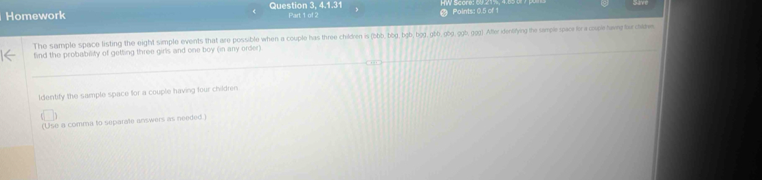 Homework Question 3, 4.1.31 
Part 1 of 2 Points: 0.5 of 1 
The sample space listing the eight simple events that are possible when a couple has three children is (bbb, bbg, bgb, bgg, gbb, gbg, ggb, ggg) After identifying the sample space for a couple having four chilree. 
find the probability of getting three girls and one boy (in any order) 
Identify the sample space for a couple having four children 
(Use a comma to separate answers as needed.)