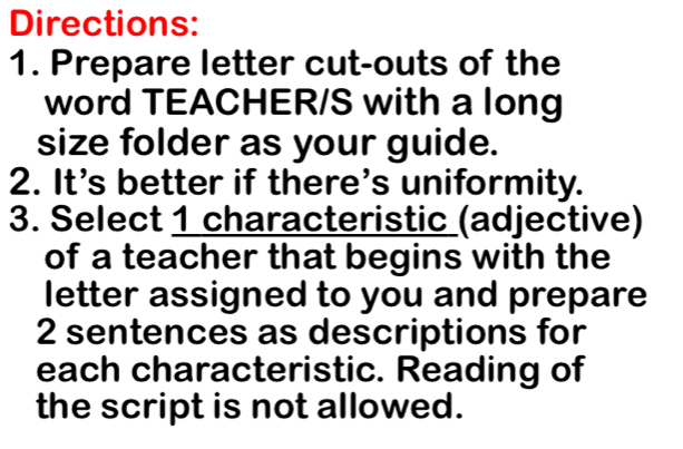 Directions: 
1. Prepare letter cut-outs of the 
word TEACHER/S with a long 
size folder as your guide. 
2. It's better if there's uniformity. 
3. Select 1 characteristic (adjective) 
of a teacher that begins with the 
letter assigned to you and prepare 
2 sentences as descriptions for 
each characteristic. Reading of 
the script is not allowed.