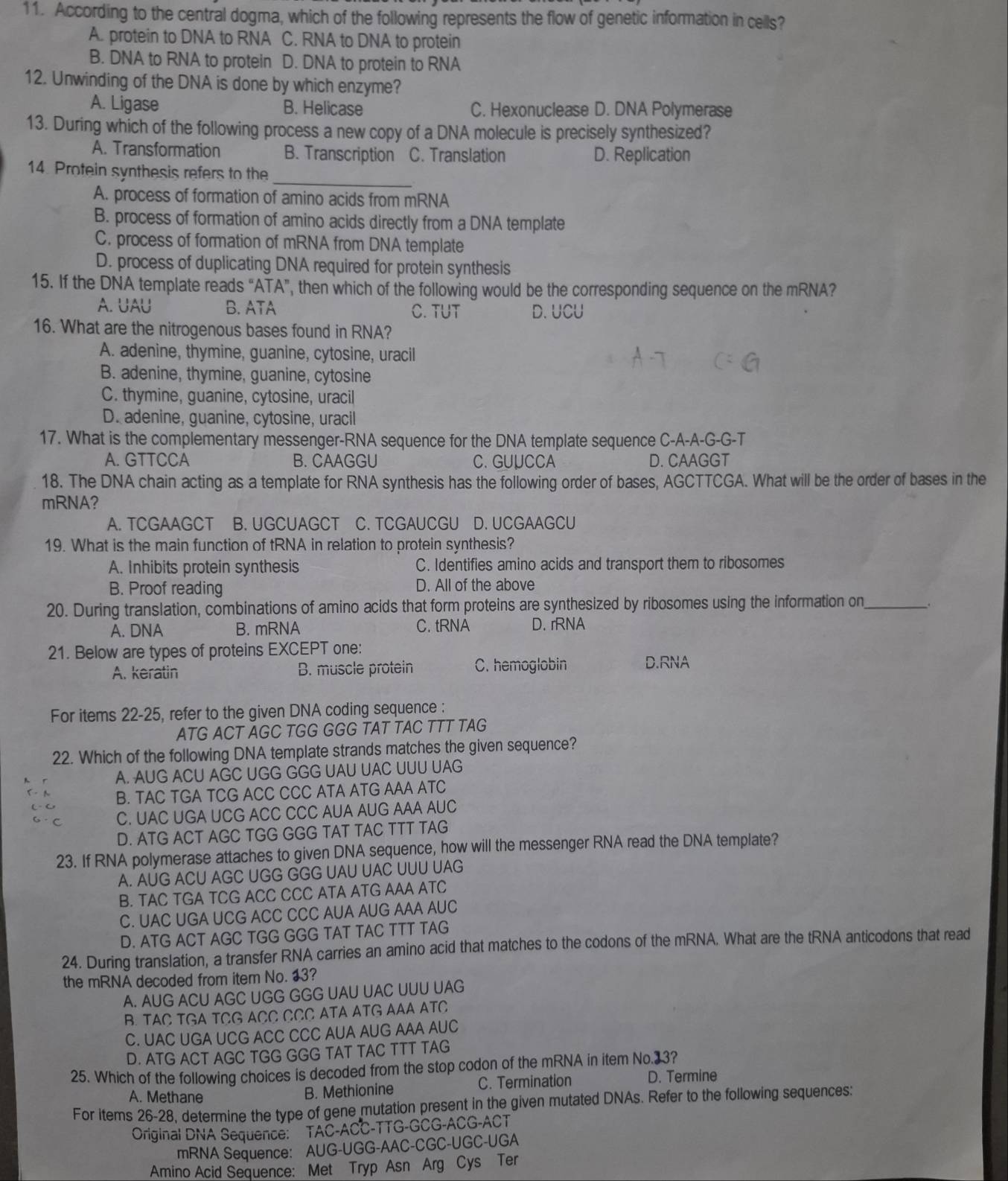 According to the central dogma, which of the following represents the flow of genetic information in cells?
A. protein to DNA to RNA C. RNA to DNA to protein
B. DNA to RNA to protein D. DNA to protein to RNA
12. Unwinding of the DNA is done by which enzyme?
A. Ligase B. Helicase C. Hexonuclease D. DNA Polymerase
13. During which of the following process a new copy of a DNA molecule is precisely synthesized?
A. Transformation B. Transcription C. Translation D. Replication
_
14. Protein synthesis refers to the
A. process of formation of amino acids from mRNA
B. process of formation of amino acids directly from a DNA template
C. process of formation of mRNA from DNA template
D. process of duplicating DNA required for protein synthesis
15. If the DNA template reads “ATA”, then which of the following would be the corresponding sequence on the mRNA?
A. UAU B. ATA C. TUT D. UCU
16. What are the nitrogenous bases found in RNA?
A. adenine, thymine, guanine, cytosine, uracil
B. adenine, thymine, guanine, cytosine
C. thymine, guanine, cytosine, uracil
D. adenine, guanine, cytosine, uracil
17. What is the complementary messenger-RNA sequence for the DNA template sequence C-A-A-G-G-T
A. GTTCCA B. CAAGGU C. GUUCCA D. CAAGGT
18. The DNA chain acting as a template for RNA synthesis has the following order of bases, AGCTTCGA. What will be the order of bases in the
mRNA?
A. TCGAAGCT B. UGCUAGCT C. TCGAUCGU D. UCGAAGCU
19. What is the main function of tRNA in relation to protein synthesis?
A. Inhibits protein synthesis C. Identifies amino acids and transport them to ribosomes
B. Proof reading D. All of the above
20. During translation, combinations of amino acids that form proteins are synthesized by ribosomes using the information on_ _.
A. DNA B. mRNA C. tRNA D. rRNA
21. Below are types of proteins EXCEPT one:
A. keratin B. muscle protein C. hemoglobin D.RNA
For items 22-25, refer to the given DNA coding sequence :
ATG ACT AGC TGG GGG TAT TAC TTT TAG
22. Which of the following DNA template strands matches the given sequence?
A. AUG ACU AGC UGG GGG UAU UAC UUU UAG
B. TAC TGA TCG ACC CCC ATA ATG AAA ATC
C. UAC UGA UCG ACC CCC AUA AUG AAA AUC
D. ATG ACT AGC TGG GGG TAT TAC TTT TAG
23. If RNA polymerase attaches to given DNA sequence, how will the messenger RNA read the DNA template?
A. AUG ACU AGC UGG GGG UAU UAC UUU UAG
B. TAC TGA TCG ACC CCC ATA ATG AAA ATC
C. UAC UGA UCG ACC CCC AUA AUG AAA AUC
D. ATG ACT AGC TGG GGG TAT TAC TTT TAG
24. During translation, a transfer RNA carries an amino acid that matches to the codons of the mRNA. What are the tRNA anticodons that read
the mRNA decoded from item No. 13?
A. AUG ACU AGC UGG GGG UAU UAC UUU UAG
B. TAC TGA TCG ACC CCC ATA ATG AAA ATC
C. UAC UGA UCG ACC CCC AUA AUG AAA AUC
D. ATG ACT AGC TGG GGG TAT TAC TTT TAG
25. Which of the following choices is decoded from the stop codon of the mRNA in item No.33?
A. Methane B. Methionine C. Termination D. Termine
For items 26-28, determine the type of gene mutation present in the given mutated DNAs. Refer to the following sequences.
Original DNA Sequence: TAC-ACC-TTG-GCG-ACG-ACT
mRNA Sequence: AUG-UGG-AAC-CGC-UGC-UGA
Amino Acid Sequence: Met Tryp Asn Arg Cys Ter