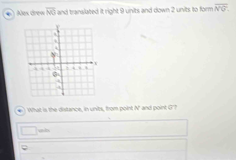 Alex drew overline NG and translated it right 9 units and down 2 units to form . overline NG. 
What is the distance, in units, from point N ' and point G '? 
unts