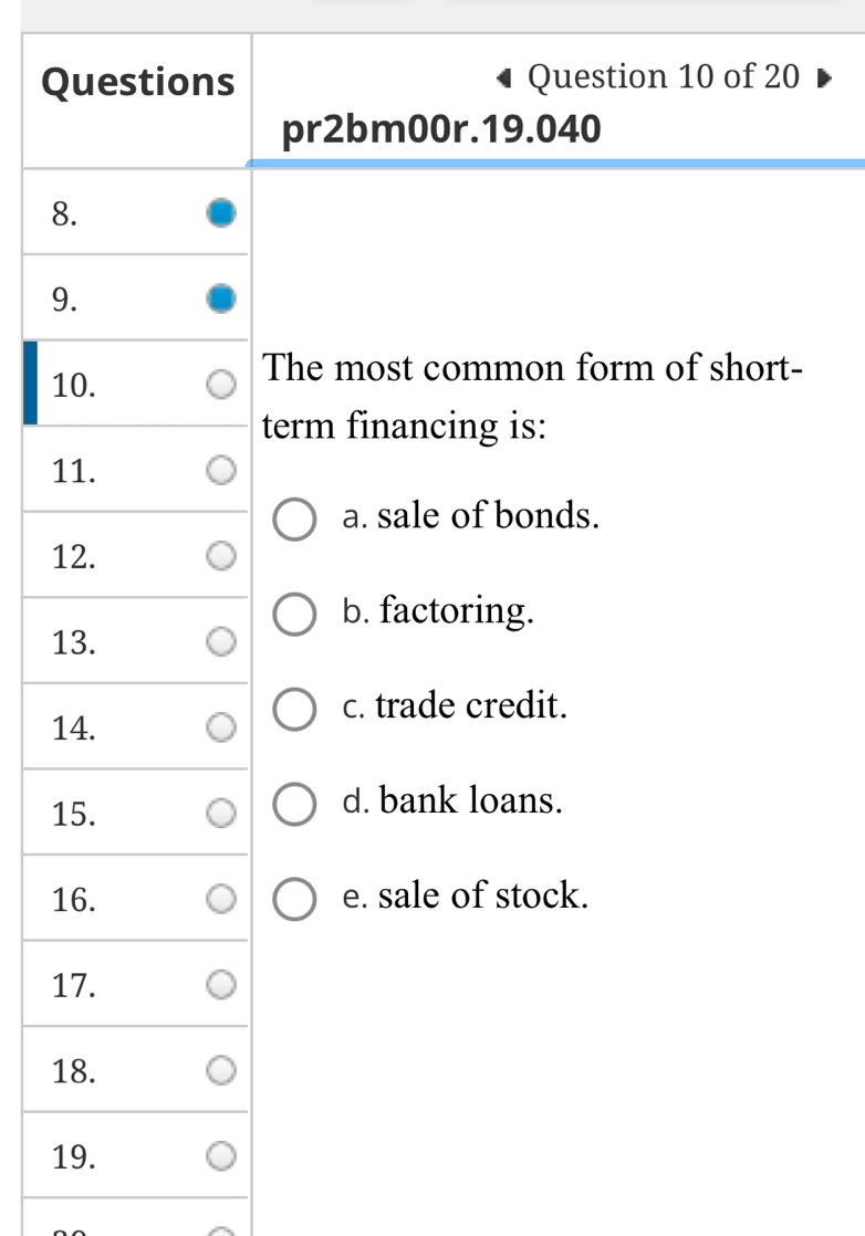 Questions Question 10 of 20
pr2bm00r.19.040
8.
9.
10.
The most common form of short-
term financing is:
11.
a. sale of bonds.
12.
b. factoring.
13.
c. trade credit.
14.
15.
d. bank loans.
16. e. sale of stock.
17.
18.
19.