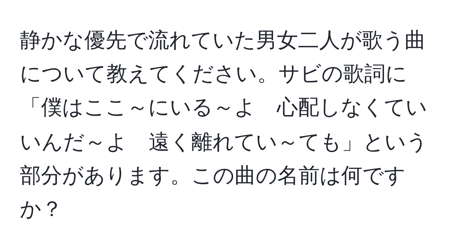 静かな優先で流れていた男女二人が歌う曲について教えてください。サビの歌詞に「僕はここ～にいる～よ　心配しなくていいんだ～よ　遠く離れてい～ても」という部分があります。この曲の名前は何ですか？