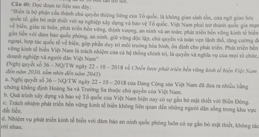 boo tan tro fen .
Câu 40: Đọc đoạn tư liệu sau dây:
'Biển là bộ phận cầu thành chủ quyền thiêng liêng của Tổ quốc, là không gian sinh tồn, cứa ngõ giao lưu
quốc tế, gắn bó mật thiết với sự nghiệp xây dựng và bao vệ Tổ quốc. Việt Nam phải trở thành quốc gia mạn
về biển, giàu từ biển, phát triển bền vững, thịnh vượng, an ninh và an toàn; phát triển bền vững kinh tế biên
gắn liền với đám báo quốc phòng, an ninh, giữ vững độc lập, chủ quyền và toàn vẹn lãnh thổ, tăng cường đe
ngoại, hợp tác quốc tế về biển, góp phần duy trì môi trường hòa bình, ồn định cho phát triển. Phát triên bền
vững kinh tế biển Việt Nam là trách nhiệm của cả hệ thống chính trị, là quyền và nghĩa vụ của mọi tổ chức,
doanh nghiệp và người dân Việt Nam''
(Nghị quyết số 36 - NQ/TW ngày 22 - 10 - 2018 về Chiến lược phát triển bền vững kinh tể biển Việt Nam
đến năm 2030, tầm nhìn đến năm 2045)
a. Nghị quyết số 36 - NQ/TW ngày 22 - 10 - 2018 của Đảng Cộng sản Việt Nam đã đưa ra nhiều bằng
chứng khắng định Hoàng Sa và Trường Sa thuộc chủ quyền của Việt Nam.
b. Quá trình xây dựng và bảo vệ Tổ quốc của Việt Nam hiện nay có sự gắn bó mật thiết với Biền Đông.
c. Trách nhiệm phát triển bền vững kinh tế biển không liên quan đến những người dân sống trong khu vực
đất liền.
d. Nhiệm vụ phát triển kinh tế biển với đảm bảo an ninh quốc phòng luôn có sự gắn bó mật thiết, không tác
rời nhau.