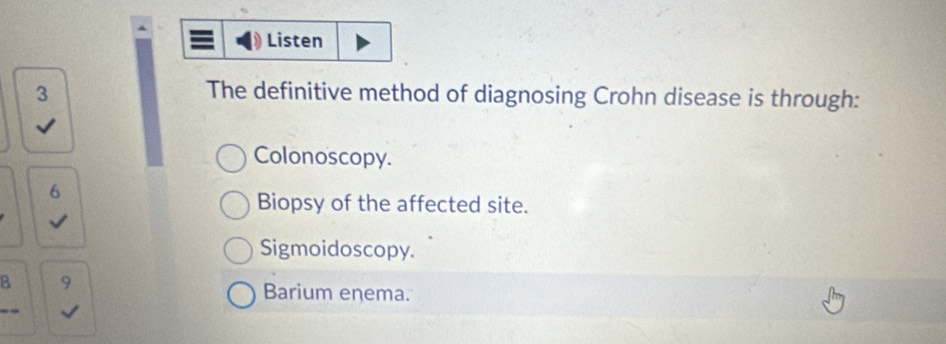 Listen
3 The definitive method of diagnosing Crohn disease is through:
Colonoscopy.
6
Biopsy of the affected site.
Sigmoidoscopy.
B
Barium enema.