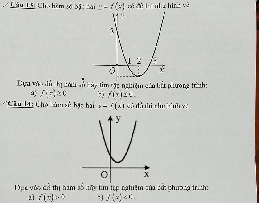 Cho hàm số bậc hai y=f(x) có đồ thị như hình vẽ 
Dựa vào đồ thị hàm số hãy tìm tập nghiệm của bất phương trình: 
a) f(x)≥ 0 b) f(x)≤ 0. 
Câu 14: Cho hàm số bậc hai y=f(x) có đồ thị như hình vẽ 
Dựa vào đồ thị hàm số hãy tìm tập nghiệm của bất phương trình: 
a) f(x)>0 b) f(x)<0</tex>.