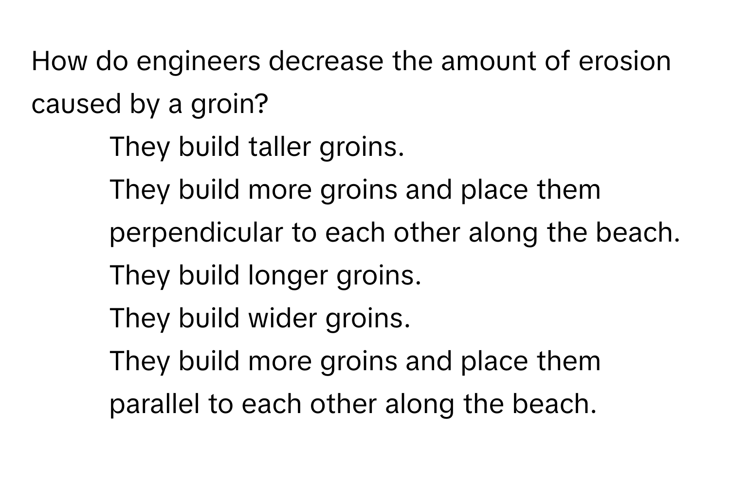 How do engineers decrease the amount of erosion caused by a groin?

1) They build taller groins. 
2) They build more groins and place them perpendicular to each other along the beach. 
3) They build longer groins. 
4) They build wider groins. 
5) They build more groins and place them parallel to each other along the beach.