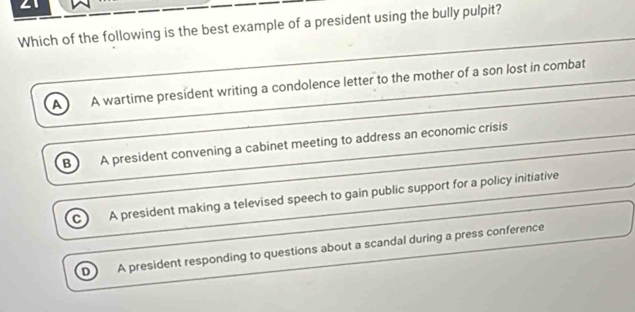 ∠1
Which of the following is the best example of a president using the bully pulpit?
_
_
A A wartime president writing a condolence letter to the mother of a son lost in combat_
_
_
_
B A president convening a cabinet meeting to address an economic crisis
C) A president making a televised speech to gain public support for a policy initiative_
A president responding to questions about a scandal during a press conference