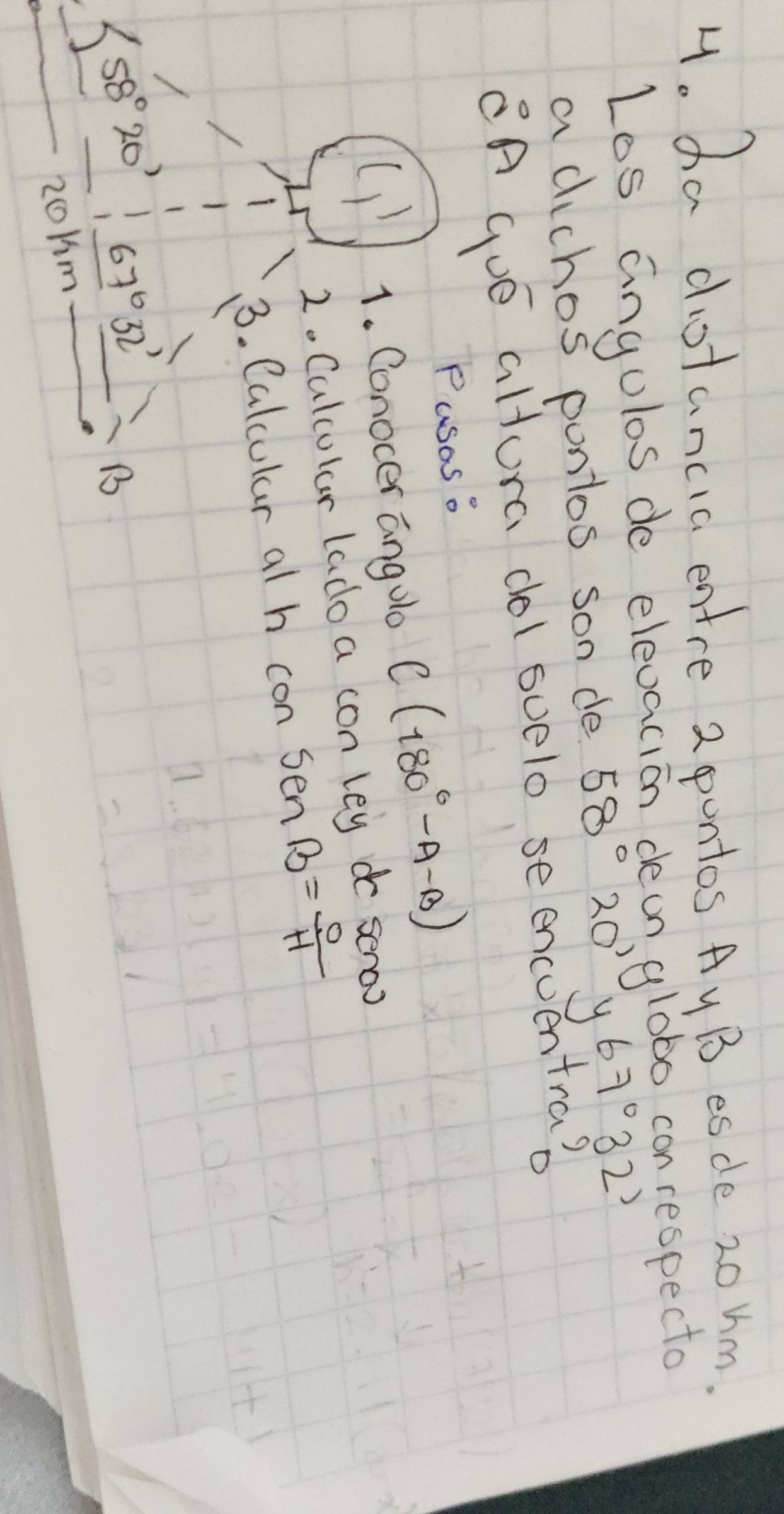 ha dootancic entre 2 pontos Ay B esce 20 hm.
Los angulas de elevacion dean globo conrespecto
a dichos pontos son de 58° 20' y 67°32'
A Gue altura dol suelo se encuentra?
Pusoso
1. Conocer anglo C(180°-A-B)
2. Calcular lado a con ley do seroo
3. Calcular al h con sen B= 0/H 
58°20' 67°32'
B
zoHm