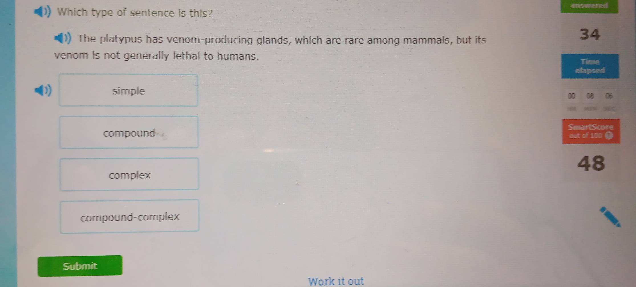 answered
Which type of sentence is this?
The platypus has venom-producing glands, which are rare among mammals, but its
34
venom is not generally lethal to humans.
Time
elapsed
) simple
00
SmartScore
compound out of 100 1
48
complex
compound-complex
Submit
Work it out