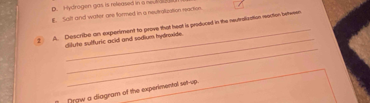 Hydrogen gas is released in a neutralizal 
E. Salt and water are formed in a neutralization reaction. 
2 A. Describe an experiment to prove that heat is produced in the neutralization reaction between 
_ 
dilute sulfuric acid and sodium hydroxide. 
Draw a diagram of the experimental set-up.