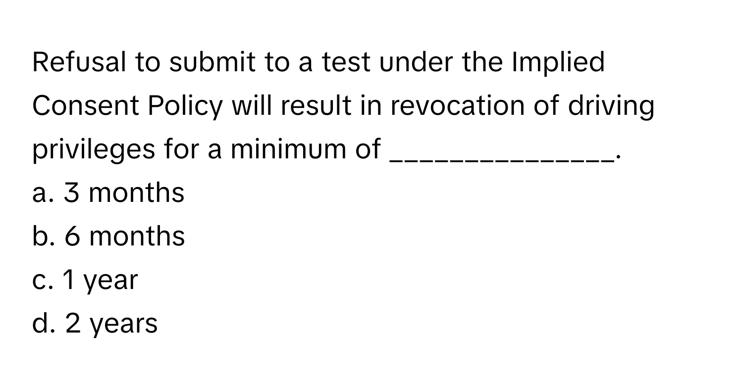 Refusal to submit to a test under the Implied Consent Policy will result in revocation of driving privileges for a minimum of _______________.

a. 3 months 
b. 6 months 
c. 1 year 
d. 2 years