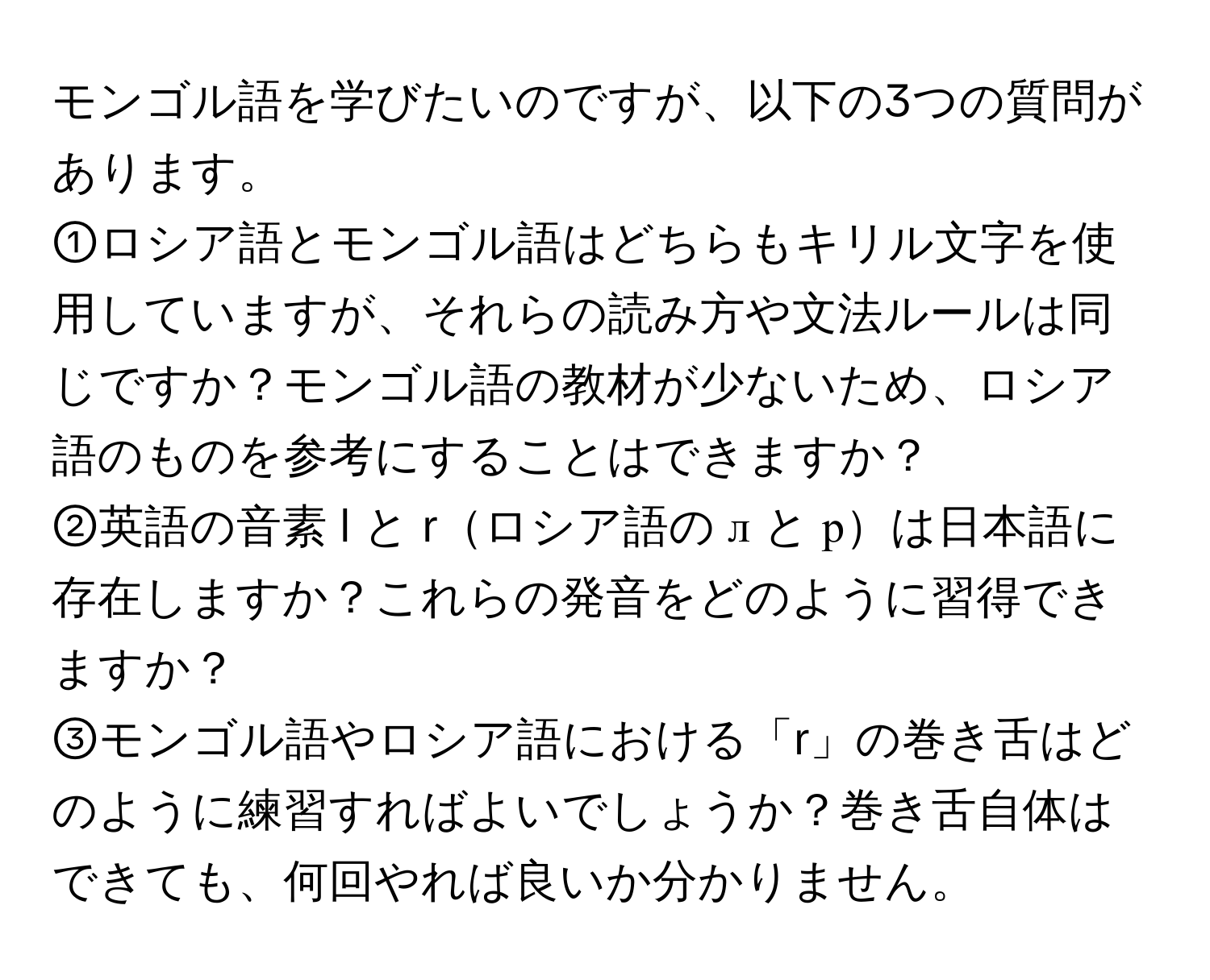 モンゴル語を学びたいのですが、以下の3つの質問があります。  
①ロシア語とモンゴル語はどちらもキリル文字を使用していますが、それらの読み方や文法ルールは同じですか？モンゴル語の教材が少ないため、ロシア語のものを参考にすることはできますか？  
②英語の音素 l と rロシア語の л と рは日本語に存在しますか？これらの発音をどのように習得できますか？  
③モンゴル語やロシア語における「r」の巻き舌はどのように練習すればよいでしょうか？巻き舌自体はできても、何回やれば良いか分かりません。