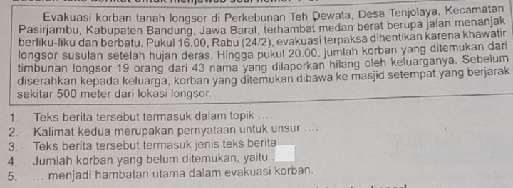 Evakuasi korban tanah longsor di Perkebunan Teh Dewata, Desa Tenjolaya, Kecamatan 
Pasirjambu, Kabupaten Bandung, Jawa Barat, terhambat medan berat berupa jalan menanjak 
berliku-liku dan berbatu, Pukul 16.00, Rabu (24/2), evakuasi terpaksa dihentikan karena khawatir 
longsor susulan setelah hujan deras. Hingga pukul 20.00, jumlah korban yang ditemukan dari 
timbunan longsor 19 orang dari 43 nama yang dilaporkan hilang oleh keluarganya. Sebelum 
diserahkan kepada keluarga, korban yang ditemukan dibawa ke masjid setempat yang berjarak 
sekitar 500 meter dari lokasi longsor. 
1. Teks berita tersebut termasuk dalam topik ... 
2. Kalimat kedua merupakan pernyataan untuk unsur …. 
3. Teks berita tersebut termasuk jenis teks berita 
4. Jumlah korban yang belum ditemukan, yaitu 
5. . menjadi hambatan utama dalam evakuasi korban.