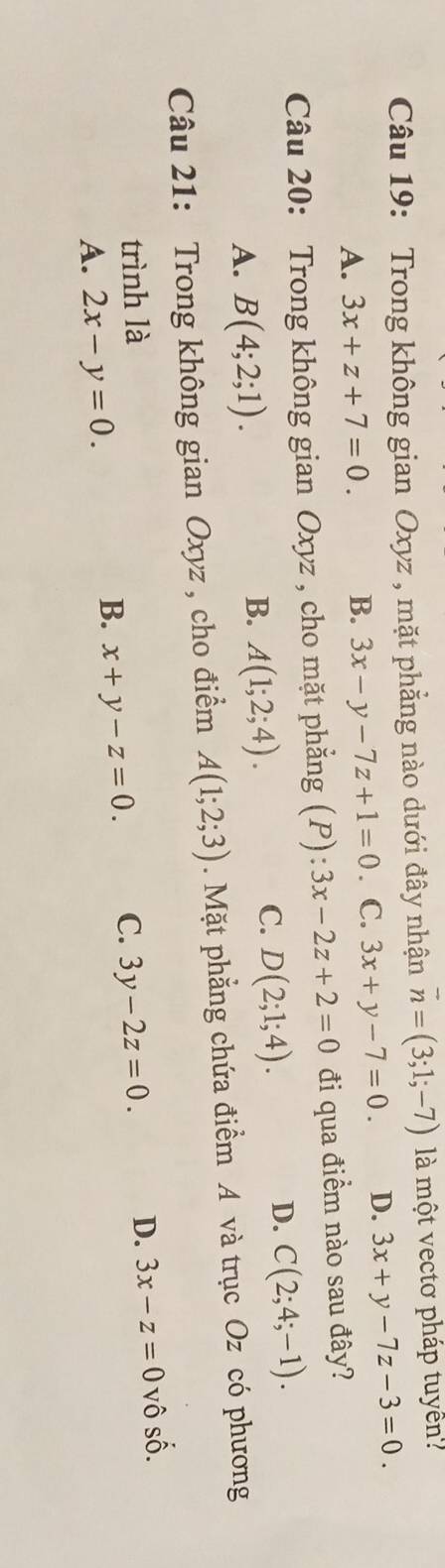 Trong không gian Oxyz , mặt phẳng nào dưới đây nhận vector n=(3;1;-7) là một vectơ pháp tuyển
A. 3x+z+7=0. B. 3x-y-7z+1=0. C. 3x+y-7=0. D. 3x+y-7z-3=0. 
Câu 20: Trong không gian Oxyz , cho mặt phẳng (P): 3x-2z+2=0 đi qua điểm nào sau đây?
A. B(4;2;1).
B. A(1;2;4).
C. D(2;1;4).
D. C(2;4;-1). 
Câu 21: Trong không gian Oxyz , cho điểm A(1;2;3). Mặt phẳng chứa điểm A và trục Oz có phương
trình là C. 3y-2z=0. D. 3x-z=0 vô số.
A. 2x-y=0.
B. x+y-z=0.