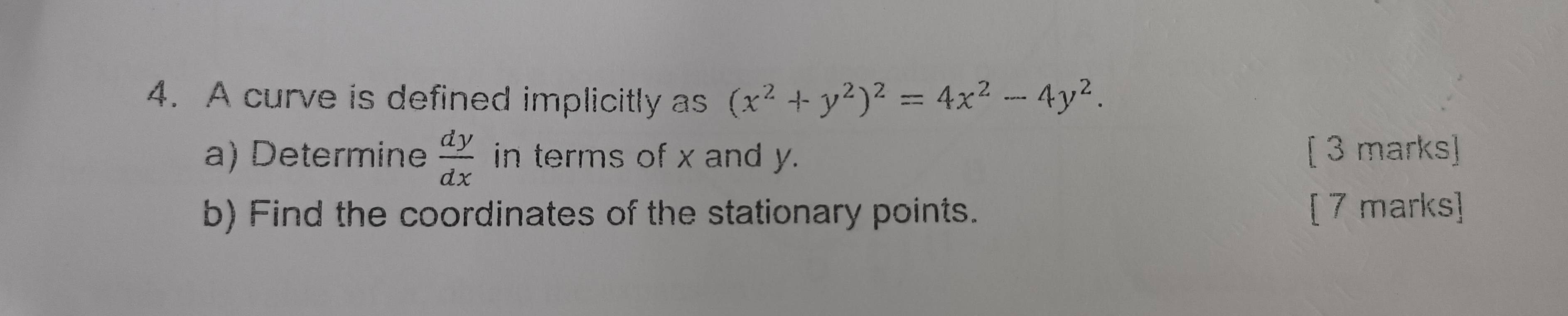 A curve is defined implicitly as (x^2+y^2)^2=4x^2-4y^2. 
a) Determine  dy/dx  in terms of x and y. [ 3 marks]
b) Find the coordinates of the stationary points. [ 7 marks]