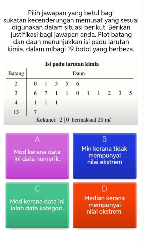 Pilih jawapan yang betul bagi
sukatan kecenderungan memusat yang sesuai
digunakan dalam situasi berikut. Berikan
justifikasi bagi jawapan anda. Plot batang
dan daun menunjukkan isi padu larutan
kimia, dalam mlbagi 19 botol yang berbeza.
A
B
Mod kerana data Min kerana tidak
ini data numerik.
mempunyai
nilai ekstrem
Mod kerana data ini Median kerana
mempunyai
ialah data kategori. nilai ekstrem.