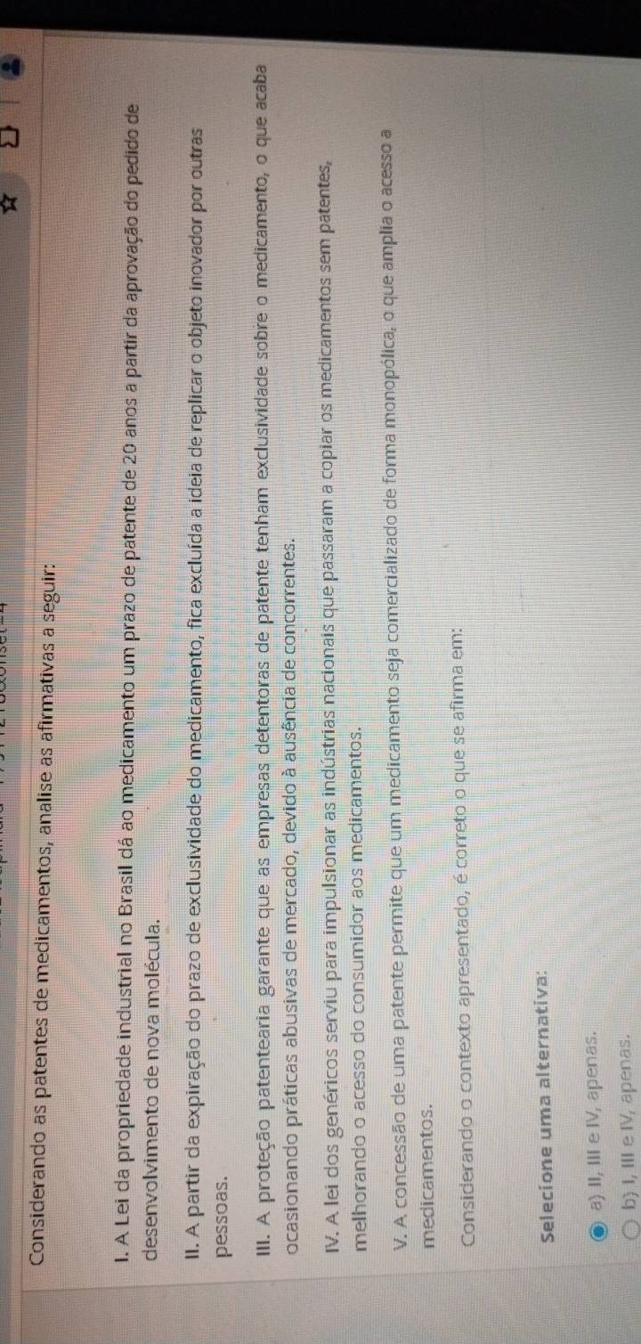 Considerando as patentes de medicamentos, analise as afirmativas a seguir:
I. A Lei da propriedade industrial no Brasil dá ao medicamento um prazo de patente de 20 anos a partir da aprovação do pedido de
desenvolvimento de nova molécula.
II. A partir da expiração do prazo de exclusividade do medicamento, fica excluída a ideia de replicar o objeto inovador por outras
pessoas.
III. A proteção patentearia garante que as empresas detentoras de patente tenham exclusividade sobre o medicamento, o que acaba
ocasionando práticas abusivas de mercado, devido à ausência de concorrentes.
IV. A lei dos genéricos serviu para impulsionar as indústrias nacionais que passaram a copiar os medicamentos sem patentes,
melhorando o acesso do consumidor aos medicamentos.
V. A concessão de uma patente permite que um medicamento seja comercializado de forma monopólica, o que amplia o acesso a
medicamentos.
Considerando o contexto apresentado, é correto o que se afirma em:
Selecione uma alternativa:
a) II, III e IV, apenas.
b) I, ⅢeⅣ, apenas.