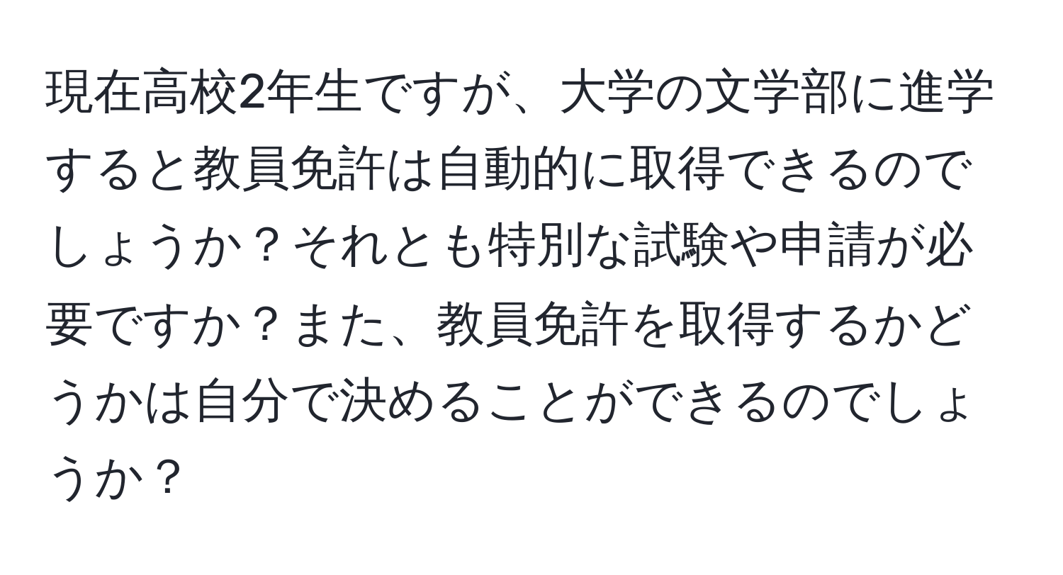 現在高校2年生ですが、大学の文学部に進学すると教員免許は自動的に取得できるのでしょうか？それとも特別な試験や申請が必要ですか？また、教員免許を取得するかどうかは自分で決めることができるのでしょうか？