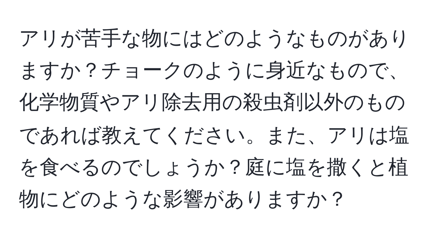 アリが苦手な物にはどのようなものがありますか？チョークのように身近なもので、化学物質やアリ除去用の殺虫剤以外のものであれば教えてください。また、アリは塩を食べるのでしょうか？庭に塩を撒くと植物にどのような影響がありますか？