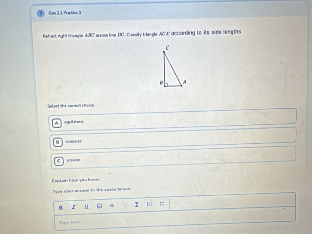 Gen.2.1 Practice 3
Reflect right triangle ABC across line BC, Classify triangle ACA ' according to its side lengths.
Select the correct choice.
A equilateral
B isosceles
C scalene
Explain how you know.
Type your answer in the space below.
B I U z=1=
Type here