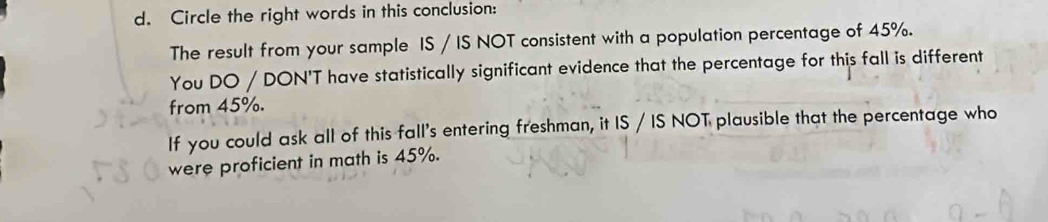 Circle the right words in this conclusion: 
The result from your sample IS / IS NOT consistent with a population percentage of 45%. 
You DO / DON'T have statistically significant evidence that the percentage for this fall is different 
from 45%. 
If you could ask all of this fall's entering freshman, it IS / IS NOT plausible that the percentage who 
were proficient in math is 45%.