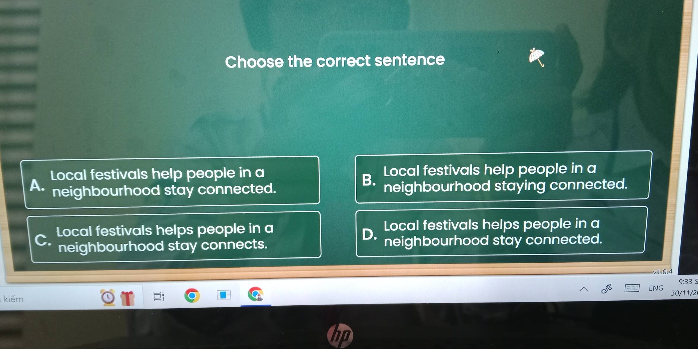 Choose the correct sentence
Local festivals help people in a Local festivals help people in a
B.
A. neighbourhood stay connected. neighbourhood staying connected.
Local festivals helps people in a Local festivals helps people in a
D.
C. neighbourhood stay connected.
neighbourhood stay connects.
v-1=0. 
9:33 S
ENG 30/11/2
kiếm