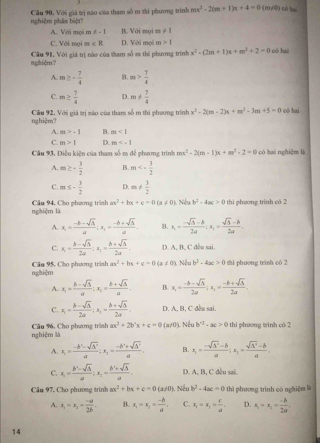 Với giá trị nào của tham số m thì phương trình mx^2-2(m+1)x+4=0(m!= 0) có hai
nghiệm phân biệt?
A. Với mọi r n!= -1 B. Với mọi m!= 1
C. Với mọi m∈ R D. Với mọi m>1
Câu 91. Với giá trị nào của tham số m thì phương trình x^2-(2m+1)x+m^2+2=0 có hai
nghiệm?
A. m≥ - 7/4  m> 7/4 
B.
C. m≥  7/4  m!=  7/4 
D.
Câu 92. Với giá trị nào của tham số m thì phương trình x^2-2(m-2)x+m^2-3m+5=0 có hai
nghiệm?
A. m>-1 B. m<1</tex>
C. m>1 D. m
Câu 93. Điều kiện của tham số m để phương trình mx^2-2(m-1)x+m^2-2=0 có hai nghiệm là
A. m≥ - 3/2  m<- 3/2 
B.
C. m≤ - 3/2  m!=  3/2 
D.
Câu 94. Cho phương trình ax^2+bx+c=0(a!= 0) ). Nếu b^2-4ac>0 thì phương trình có 2
nghiệm là
A. x_1= (-b-sqrt(△ ))/a ;x_2= (-b+sqrt(△ ))/a . B. x_1= (-sqrt(△ )-b)/2a ;x_2= (sqrt(△ )-b)/2a .
C. x_1= (b-sqrt(△ ))/2a ;x_2= (b+sqrt(△ ))/2a . D. A, B, C đều sai.
Câu 95. Cho phương trình ax^2+bx+c=0(a!= 0) ). Nếu b^2-4ac>0 thì phương trình có 2
nghiệm
A. x_1= (b-sqrt(△ ))/a ;x_2= (b+sqrt(△ ))/a . B. x_1= (-b-sqrt(△ ))/2a ;x_2= (-b+sqrt(△ ))/2a .
C. x_1= (b-sqrt(△ ))/2a ;x_2= (b+sqrt(△ ))/2a . D. A, B, C đều sai.
Câu 96. Cho phương trình ax^2+2b^,x+c=0(a!= 0) ). Nếu b^(,2)-ac>0 thì phương trình có 2
nghiệm là
A. x_1= (-b'-sqrt(△ '))/a ;x_2= (-b'+sqrt(△ '))/a . x_1= (-sqrt(△ ')-b)/a ;x_2= (sqrt(△ ')-b)/a .
B.
C. x_1= (b'-sqrt(△ ))/a ;x_2= (b'+sqrt(△ ))/a . D. A, B, C đều sai.
Câu 97. Cho phương trình ax^2+bx+c=0(a!= 0) ). Nếu b^2-4ac=0 thì phương trình có nghiệm là
A. x_1=x_2= (-a)/2b . B. x_1=x_2= (-b)/a . C. x_1=x_2= c/a . D. x_1=x_2= (-b)/2a .
14