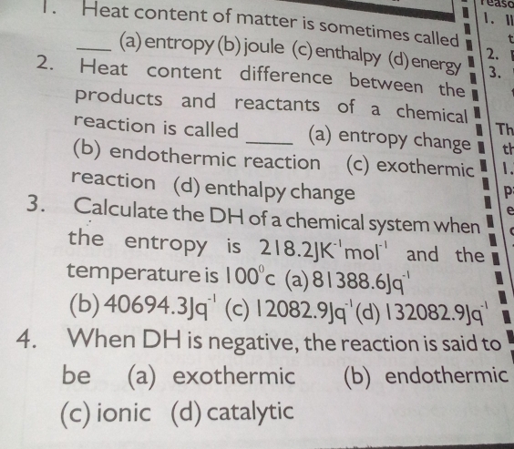 reaso
I
. Heat content of matter is sometimes called t
2.
_(a)entropy(b)joule (c)enthalpy (d)energy 3.
2. Heat content difference between the
products and reactants of a chemical
Th
reaction is called _(a) entropy change th
(b) endothermic reaction (c) exothermic 1.
reaction (d) enthalpy change p
e
3. Calculate the DH of a chemical system when 
the entropy is 218.2JK^(-1)mol^(-1) and the
temperature is 100°c (a) 81388.6Jq^(-1)
(b) 40694.3Jq^(-1) (c) 12082.9Jq^(-1) (d) 132082.9Jq^(-1)
4. When DH is negative, the reaction is said to
be (a) exothermic (b) endothermic
(c) ionic (d) catalytic