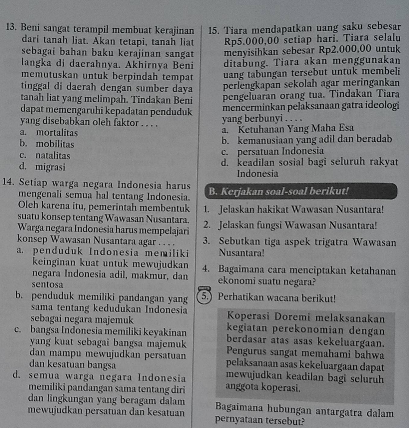 Beni sangat terampil membuat kerajinan 15. Tiara mendapatkan uang saku sebesar
dari tanah liat. Akan tetapi, tanah liat Rp5.000,00 setiap hari. Tiara selalu
sebagai bahan baku kerajinan sangat menyisihkan sebesar Rp2.000,00 untuk
langka di daerahnya. Akhirnya Beni ditabung. Tiara akan menggunakan
memutuskan untuk berpindah tempat uang tabungan tersebut untuk membeli
tinggal di daerah dengan sumber daya perlengkapan sekolah agar meringankan
tanah liat yang melimpah. Tindakan Beni pengeluaran orang tua. Tindakan Tiara
dapat memengaruhi kepadatan penduduk mencerminkan pelaksanaan gatra ideologi
yang disebabkan oleh faktor . . . . yang berbunyi . . . .
a. mortalitas a. Ketuhanan Yang Maha Esa
b. mobilitas b. kemanusiaan yang adil dan beradab
c. natalitas c. persatuan Indonesia
d. migrasi
d. keadilan sosial bagi seluruh rakyat
Indonesia
14. Setiap warga negara Indonesia harus
mengenali semua hal tentang Indonesia. B. Kerjakan soal-soal berikut!
Oleh karena itu, pemerintah membentuk 1. Jelaskan hakikat Wawasan Nusantara!
suatu konsep tentang Wawasan Nusantara.
Warga negara Indonesia harus mempelajari 2. Jelaskan fungsi Wawasan Nusantara!
konsep Wawasan Nusantara agar . . . . 3. Sebutkan tiga aspek trigatra Wawasan
a. penduduk Indonesia memiliki Nusantara!
keinginan kuat untuk mewujudkan 4. Bagaimana cara menciptakan ketahanan
negara Indonesia adil, makmur, dan ekonomi suatu negara?
sentosa
b. penduduk memiliki pandangan yang 5.) Perhatikan wacana berikut!
sama tentang kedudukan Indonesia
sebagai negara majemuk
Koperasi Doremi melaksanakan
kegiatan perekonomian dengan
c. bangsa Indonesia memiliki keyakinan berdasar atas asas kekeluargaan.
yang kuat sebagai bangsa majemuk
dan mampu mewujudkan persatuan
Pengurus sangat memahami bahwa
dan kesatuan bangsa
pelaksanaan asas kekeluargaan dapat
d. semua warga negara Indonesia
mewujudkan keadilan bagi seluruh
memiliki pandangan sama tentang diri
anggota koperasi.
dan lingkungan yang beragam dalam Bagaimana hubungan antargatra dalam
mewujudkan persatuan dan kesatuan pernyataan tersebut?