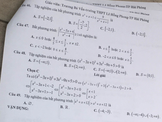 THPT 1 5 Hồng Phong-TP Hải Phòng
Giáo viên: Trương Bá Vấn-trường THPT Lê Hồng Phong-TP Hải Phòng
ậu 46. Tập nghiệm của bắt phương trình x^2+x+1≤  9/x^2+x+1  là
=  n H ai Phòng
A. S=[-2;1]. B. S=[ (-7)/2 ;2]. [-2;1).
C.
Câu 47. Bất phương trình: | (x^2-5x+4)/x^2-4 | ≥ 1 có nghiệm là:
D. (-2;1].
A. x≤ 0 hoặc
C. x hoặc  8/5 ≤ x≤  5/2 ,x!= ± 2. B. x≤  8/5  hoặc 2
0≤ x≤  8/5 . D. -2 hoặc x≥  5/2 .
Câu 48. Tập nghiệm của bắt phương trình (x^2-3x+1)^2+3x^2-9x+5>0 là
A. S=(-∈fty ,1). B. S=(2;+∈fty ). C.
Chọn C Lời giải S=(-∈fty ,1)∪ (2;+∈fty ). D. S=(0;1).
Ta c6(x^2-3x+1)^2+3x^2-9x+5>0 (x^2-3x+1)^2+3(x^2-3x+1)+2>0.
Rightarrow beginarrayl x^2-3x+1 -1endarray. _  P[beginarrayr x^2-3x+3<0 x^2-3x+2>0endarray Leftrightarrow beginarrayl x<1 x>2endarray. .
□ 
Câu 49. Tập nghiệm của bắt phương trình |x^2+x+12|>x^2+x+121a
A. ∅ . B. R . C. (-4;-3). (-∈fty ,-4)∪ (-3;+∈fty ).
VẠN Dụng:
D.