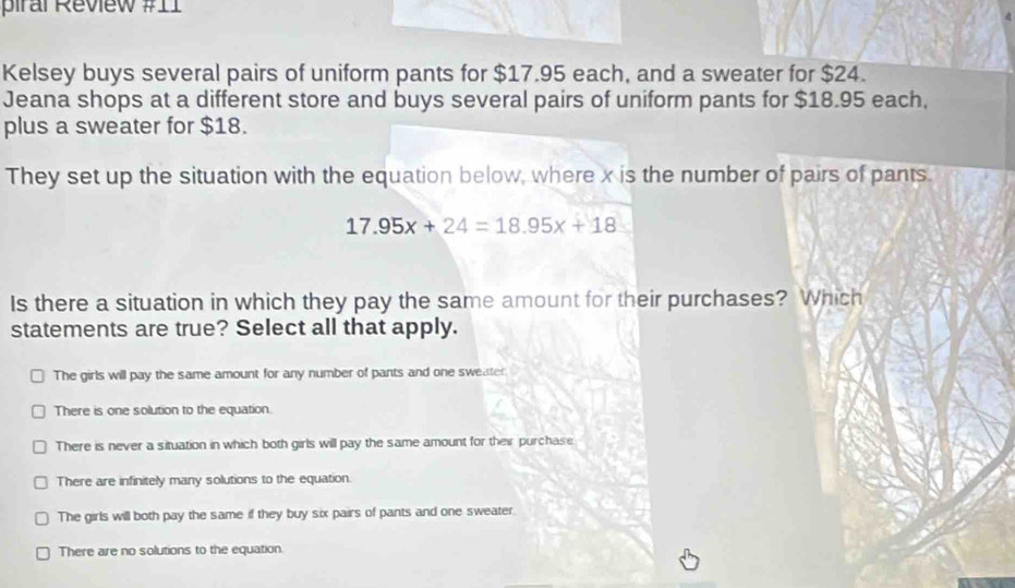 piral Review #11
Kelsey buys several pairs of uniform pants for $17.95 each, and a sweater for $24.
Jeana shops at a different store and buys several pairs of uniform pants for $18.95 each,
plus a sweater for $18.
They set up the situation with the equation below, where x is the number of pairs of pants.
17.95x+24=18.95x+18
Is there a situation in which they pay the same amount for their purchases? Which
statements are true? Select all that apply.
The girls will pay the same amount for any number of pants and one sweater
There is one solution to the equation.
There is never a situation in which both girls will pay the same amount for their purchase
There are infinitely many solutions to the equation.
The girls will both pay the same if they buy six pairs of pants and one sweater.
There are no solutions to the equation.