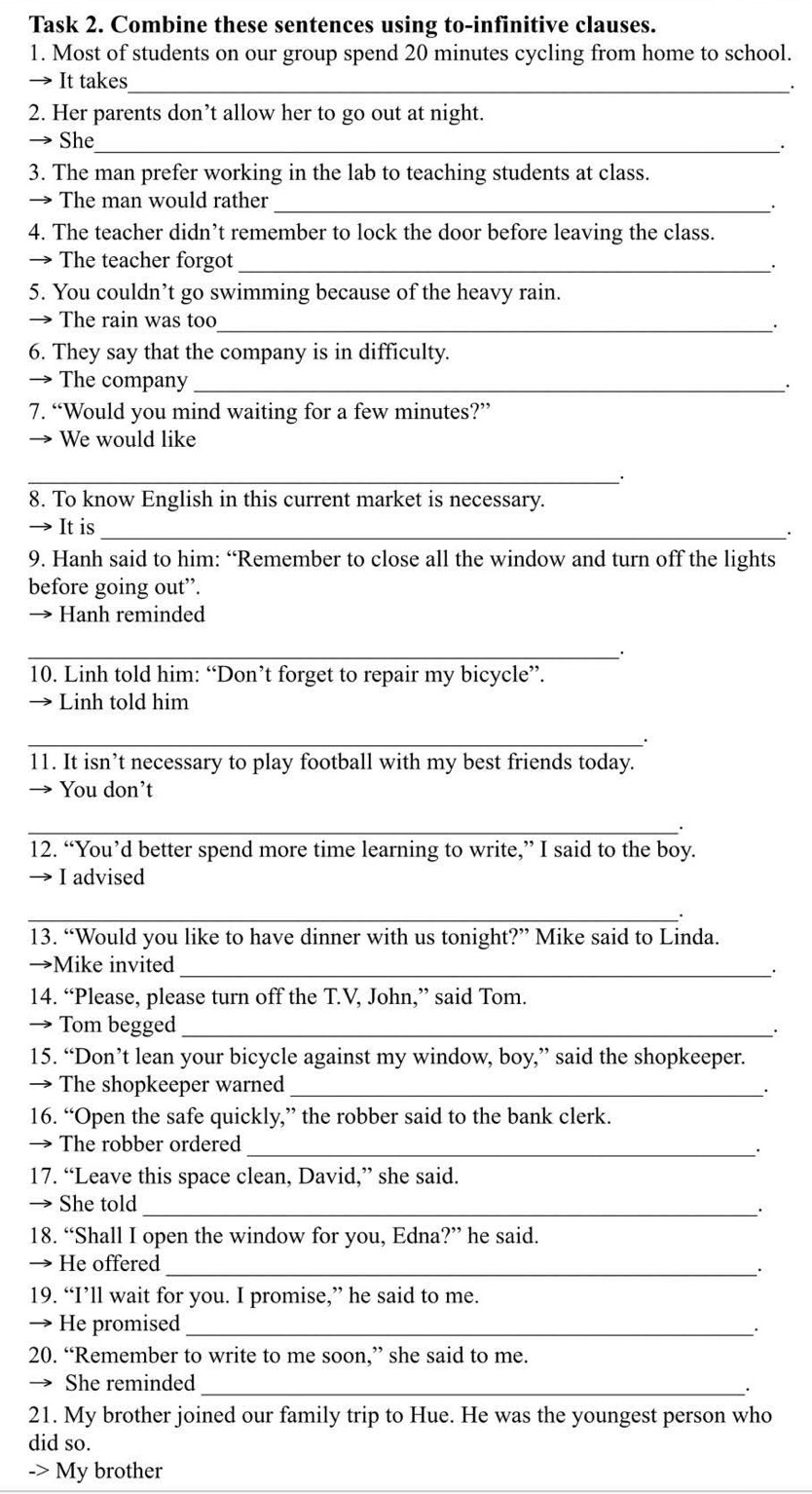 Task 2. Combine these sentences using to-infinitive clauses.
1. Most of students on our group spend 20 minutes cycling from home to school.
It takes_
2. Her parents don’t allow her to go out at night.
_
She
3. The man prefer working in the lab to teaching students at class.
→ The man would rather_
.
4. The teacher didn’t remember to lock the door before leaving the class.
→ The teacher forgot_
.
5. You couldn’t go swimming because of the heavy rain.
The rain was too_
.
6. They say that the company is in difficulty.
The company_
7. “Would you mind waiting for a few minutes?”
We would like
_
8. To know English in this current market is necessary.
It is_
.
9. Hanh said to him: “Remember to close all the window and turn off the lights
before going out”.
→ Hanh reminded
__·
10. Linh told him: “Don’t forget to repair my bicycle”.
Linh told him
_.
11. It isn’t necessary to play football with my best friends today.
You don’t
_、
12. “You’d better spend more time learning to write,” I said to the boy.
I advised
_
13. “Would you like to have dinner with us tonight?” Mike said to Linda.
→Mike invited_
14. “Please, please turn off the T.V, John,” said Tom.
→ Tom begged_
.
15. “Don’t lean your bicycle against my window, boy,” said the shopkeeper.
→ The shopkeeper warned _.
16. “Open the safe quickly,” the robber said to the bank clerk.
The robber ordered
_.
17. “Leave this space clean, David,” she said.
She told_
18. “Shall I open the window for you, Edna?” he said.
He offered_
.
19. “I’ll wait for you. I promise,” he said to me.
→ He promised_
.
20. “Remember to write to me soon,” she said to me.
She reminded_
.
21. My brother joined our family trip to Hue. He was the youngest person who
did so.
-> My brother